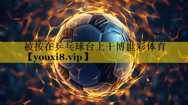 被按在乒乓球台上干博世彩体育