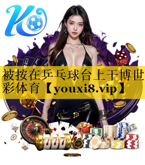 被按在乒乓球台上干博世彩体育