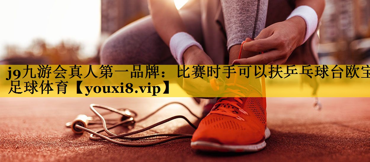 j9九游会真人第一品牌：比赛时手可以扶乒乓球台欧宝足球体育