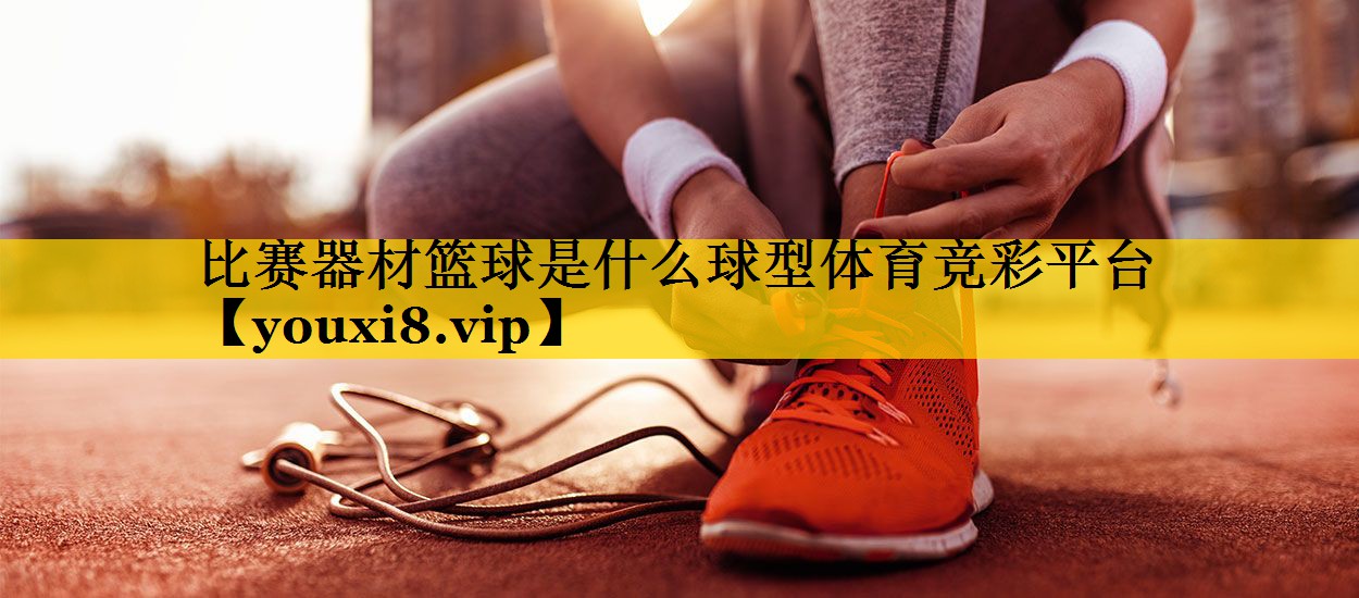 比赛器材篮球是什么球型体育竞彩平台