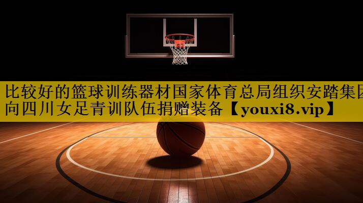 比较好的篮球训练器材国家体育总局组织安踏集团向四川女足青训队伍捐赠装备